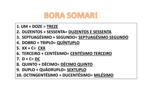 1. UM + DOZE = TREZE
2. DUZENTOS + SESSENTA= DUZENTOS E SESSENTA
3. SEPTUAGÉSIMO + SEGUNDO= SEPTUAGÉSIMO SEGUNDO
4. DOBRO + TRIPLO= QUÍNTUPLO
5. XX + C= CXX
6. TERCEIRO + CENTÉSIMO= CENTÉSIMO TERCEIRO
7. D + C= DC
8. QUINTO + DÉCIMO= DÉCIMO QUINTO
9. DUPLO + QUÁDRUPLO= SEXTUPLO
10. OCTINGENTÉSIMO + DUCENTÉSIMO= MILÉSIMO
 