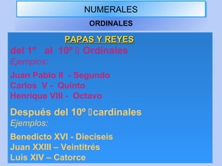 NUMERALESNUMERALES
ORDINALES
PAPAS Y REYESPAPAS Y REYES
del 1º al 10º  Ordinales
Ejemplos:
Juan Pablo II - Segundo
Carlos V - Quinto
Henrique VIII - Octavo
Después del 10º cardinales
Ejemplos:
Benedicto XVI - Dieciseis
Juan XXIII – Veintitrés
Luis XIV – Catorce
 