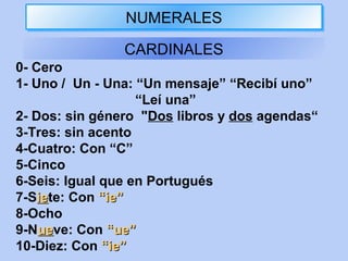 NUMERALESNUMERALES
CARDINALES
0- Cero
1- Uno / Un - Una: “Un mensaje” “Recibí uno”
“Leí una”
2- Dos: sin género "Dos libros y dos agendas“
3-Tres: sin acento
4-Cuatro: Con “C”
5-Cinco
6-Seis: Igual que en Portugués
7-Sieiete: Con “ie”“ie”
8-Ocho
9-Nueueve: Con “ue”“ue”
10-Diez: Con “ie”“ie”
 