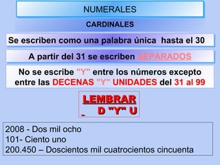 NUMERALESNUMERALES
CARDINALES
No se escribe "Y" entre los números excepto
entre las DECENAS "Y" UNIDADES del 31 al 99
Se escriben como una palabra única hasta el 30Se escriben como una palabra única hasta el 30
A partir del 31 se escriben SEPARADOSA partir del 31 se escriben SEPARADOS
LEMBRARLEMBRAR
D "Y" UD "Y" U
2008 - Dos mil ocho
101- Ciento uno
200.450 – Doscientos mil cuatrocientos cincuenta
 