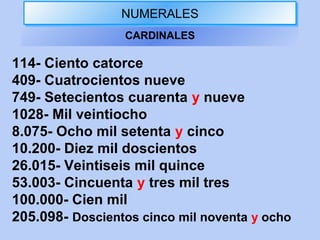 NUMERALESNUMERALES
CARDINALES
114- Ciento catorce
409- Cuatrocientos nueve
749- Setecientos cuarenta y nueve
1028- Mil veintiocho
8.075- Ocho mil setenta y cinco
10.200- Diez mil doscientos
26.015- Veintiseis mil quince
53.003- Cincuenta y tres mil tres
100.000- Cien mil
205.098- Doscientos cinco mil noventa y ocho
 