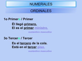 NUMERALESNUMERALES
ORDINALES
1o Primero / Primer
Él llegó primero.
El es el primer ministro.
sustantivo masculino
3o Tercero / Tercer
Es el tercero de la cola.
Está en el tercer piso.
sustantivo masculino
 