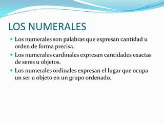 LOS NUMERALES
 Los numerales son palabras que expresan cantidad u

orden de forma precisa.
 Los numerales cardinales expresan cantidades exactas
de seres u objetos.
 Los numerales ordinales expresan el lugar que ocupa
un ser u objeto en un grupo ordenado.

 