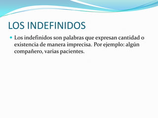 LOS INDEFINIDOS
 Los indefinidos son palabras que expresan cantidad o

existencia de manera imprecisa. Por ejemplo: algún
compañero, varias pacientes.

 