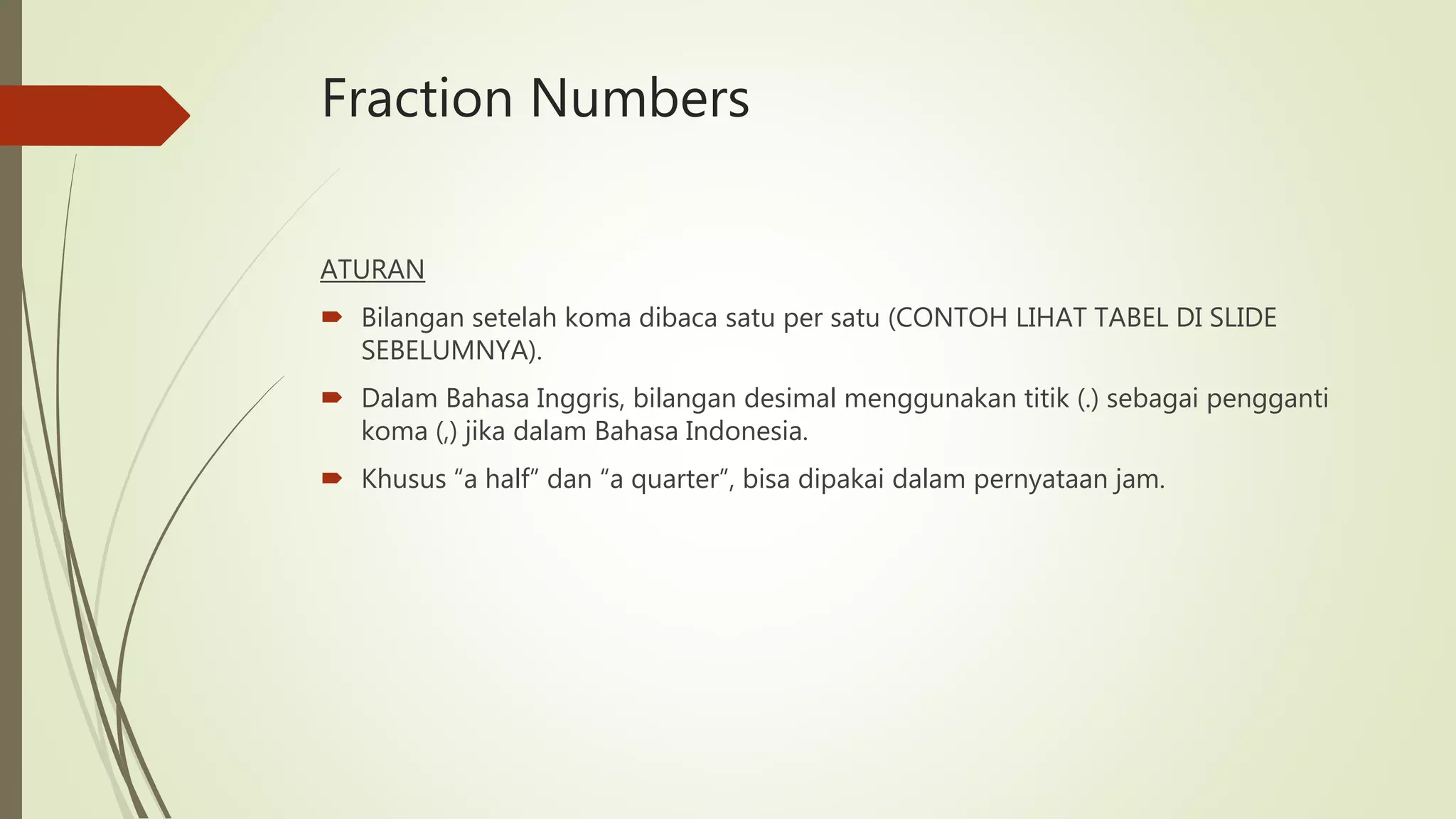 Fraction Numbers
ATURAN
 Bilangan setelah koma dibaca satu per satu (CONTOH LIHAT TABEL DI SLIDE
SEBELUMNYA).
 Dalam Bahasa Inggris, bilangan desimal menggunakan titik (.) sebagai pengganti
koma (,) jika dalam Bahasa Indonesia.
 Khusus “a half” dan “a quarter”, bisa dipakai dalam pernyataan jam.
 