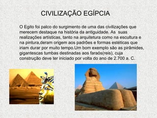 CIVILIZAÇÃO EGÍPCIA O Egito foi palco do surgimento de uma das civilizações que merecem destaque na história da antiguidade. As  suas realizações artísticas, tanto na arquitetura como na escultura e na pintura,deram origem aos padrões e formas estéticas que iriam durar por muito tempo.Um bom exemplo são as pirâmides, gigantescas tumbas destinadas aos faraós(reis), cuja construção deve ter iniciado por volta do ano de 2.700 a. C. 