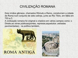 CIVILIZAÇÃO ROMANA Dois irmãos gêmeos, chamados Rômulo e Remo, construíram a cidade de Roma num conjunto de sete colinas, junto ao Rio Tibre, em Itália em 753 a.C. A civilização romana foi original e criadora em vários campos como: o Direito;as obras públicas(pontes, represas,aquedutos ,estradas pavimentadas);  na política também. 
