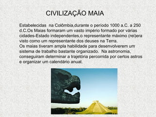 CIVILIZAÇÃO MAIA Estabelecidas  na Colômbia,durante o período 1000 a.C. a 250 d.C.Os Maias formaram um vasto império formado por várias cidades-Estado independentes,o representante máximo (rei)era visto como um representante dos deuses na Terra.  Os maias tiveram ampla habilidade para desenvolverem um sistema de trabalho bastante organizado.  Na astronomia, conseguiram determinar a trajetória percorrida por certos astros e organizar um calendário anual. 
