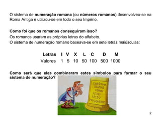 O sistema de  numeração romana  (ou  números romanos ) desenvolveu-se na Roma Antiga e utilizou-se em todo o seu Império. Como foi que os romanos conseguiram isso? Os romanos usaram as próprias letras do alfabeto. O sistema de numeração romano baseava-se em sete letras maiúsculas: Letras  I  V  X  L  C  D  M Valores  1  5  10  50  100  500  1000 Como será que eles combinaram estes símbolos para formar o seu sistema de numeração?  