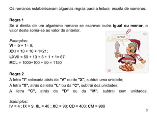 Os romanos estabeleceram algumas regras para a leitura  escrita de números. Regra 1 Se à direita de um algarismo romano se escrever outro  igual ou menor , o valor deste soma-se ao valor do anterior. Exemplos: V I = 5 + 1= 6;  X XI = 10 + 10 + 1=21;  L XVII = 50 + 10 + 5 + 1 + 1= 67 M CL = 1000+100 + 50 = 1150 Regra 2 A letra  "I"  colocada atrás da  "V"  ou de  "X",  subtrai uma unidade; A letra  "X",  atrás da letra  "L"  ou da  "C",  subtrai dez unidades; A letra  "C",  atrás da  "D"  ou da  "M",  subtrai cem unidades. Exemplos: I V = 4 ;  I X = 9;  X L = 40 ;  X C = 90;  C D = 400;  C M = 900  