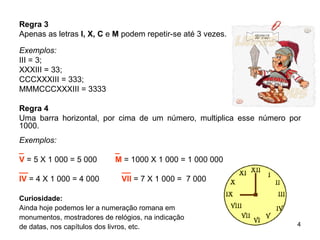 Regra 3 Apenas as letras  I, X, C  e  M  podem repetir-se até 3 vezes. Exemplos: III = 3;  XXXIII = 33;  CCCXXXIII = 333; MMMCCCXXXIII = 3333 Regra 4 Uma barra horizontal, por cima de um número, multiplica esse número por 1000. Exemplos: _ _ V  = 5 X 1 000 = 5 000  M  = 1000 X 1 000 = 1 000 000 __   __ IV   = 4 X 1 000 = 4 000  VII  = 7 X 1 000 =  7 000  Curiosidade: Ainda hoje podemos ler a numeração romana em  monumentos, mostradores de relógios, na indicação  de datas, nos capítulos dos livros, etc. 