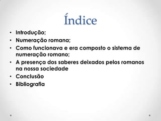 Índice
• Introdução;
• Numeração romana;
• Como funcionava e era composto o sistema de
numeração romano;
• A presença dos saberes deixados pelos romanos
na nossa sociedade
• Conclusão
• Bibliografia
 
