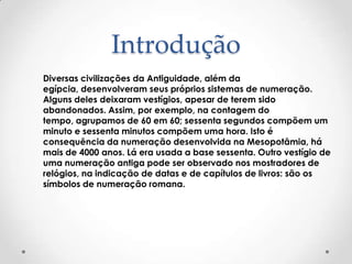 Introdução
Diversas civilizações da Antiguidade, além da
egípcia, desenvolveram seus próprios sistemas de numeração.
Alguns deles deixaram vestígios, apesar de terem sido
abandonados. Assim, por exemplo, na contagem do
tempo, agrupamos de 60 em 60; sessenta segundos compõem um
minuto e sessenta minutos compõem uma hora. Isto é
consequência da numeração desenvolvida na Mesopotâmia, há
mais de 4000 anos. Lá era usada a base sessenta. Outro vestígio de
uma numeração antiga pode ser observado nos mostradores de
relógios, na indicação de datas e de capítulos de livros: são os
símbolos de numeração romana.
 