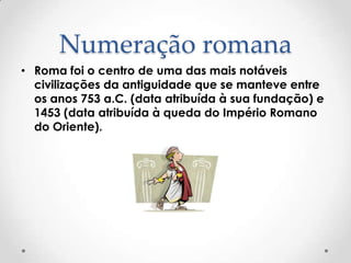 Numeração romana
• Roma foi o centro de uma das mais notáveis
civilizações da antiguidade que se manteve entre
os anos 753 a.C. (data atribuída à sua fundação) e
1453 (data atribuída à queda do Império Romano
do Oriente).
 