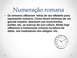Numeração romana
• Os romanos utilizaram letras do seu alfabeto para
representar números. Como foram senhores de um
grande Império, deixaram nos monumentos,
pontes, etc. as marcas da sua cultura. Ainda hoje
utilizamos a numeração romana na leitura de
datas, nos mostradores dos relógios, etc.
 