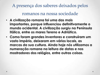 A presença dos saberes deixados pelos
romanos na nossa sociedade
• A civilização romana foi uma das mais
importantes, porque influenciou definitivamente o
mundo ocidental. A civilização surgiu na Península
Itálica, entre os mares Tereno e Adriático.
• Como foram grandes inventores e construíram um
vasto império, deixaram em vários locais, as
marcas da sua cultura. Ainda hoje nós utilizamos a
numeração romana na leitura de datas e nos
mostradores dos relógios, entre outras coisas.
 