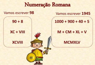 Numeração Romana
Vamos escrever 98
90 + 8
XC + VIII
XCVIII
Vamos escrever 1945
1000 + 900 + 40 + 5
M + CM + XL + V
MCMXLV
 