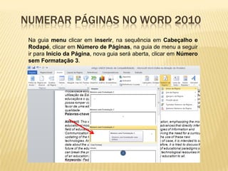 NUMERAR PÁGINAS NO WORD 2010
Na guia menu clicar em inserir, na sequência em Cabeçalho e
Rodapé, clicar em Número de Páginas, na guia de menu a seguir
ir para Início da Página, nova guia será aberta, clicar em Número
sem Formatação 3.

 
