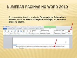NUMERAR PÁGINAS NO WORD 2010
A numeração é inserida, e aberto Ferramenta de Cabeçalho e
Rodapé, clicar em Fechar Cabeçalho e Rodapé, ou dar duplo
clique na página.

 
