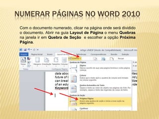 NUMERAR PÁGINAS NO WORD 2010
Com o documento numerado, clicar na página onde será dividido
o documento. Abrir na guia Layout de Página o menu Quebras
na janela ir em Quebra de Seção e escolher a opção Próxima
Página.

 