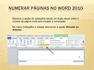 NUMERAR PÁGINAS NO WORD 2010
Retornar a opção de cabeçalho dando um duplo clique sobre o
número da página onde será iniciada a numeração.

No menu Cabeçalho e rodapé desmarcar a opção Vincular ao
Anterior.

 