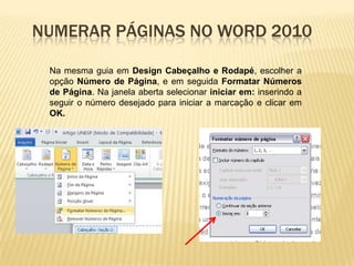 NUMERAR PÁGINAS NO WORD 2010
Na mesma guia em Design Cabeçalho e Rodapé, escolher a
opção Número de Página, e em seguida Formatar Números
de Página. Na janela aberta selecionar iniciar em: inserindo a
seguir o número desejado para iniciar a marcação e clicar em
OK.

 