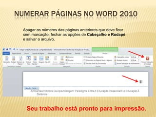 NUMERAR PÁGINAS NO WORD 2010
Apagar os números das páginas anteriores que deve ficar
sem marcação, fechar as opções de Cabeçalho e Rodapé
e salvar o arquivo.

Seu trabalho está pronto para impressão.

 