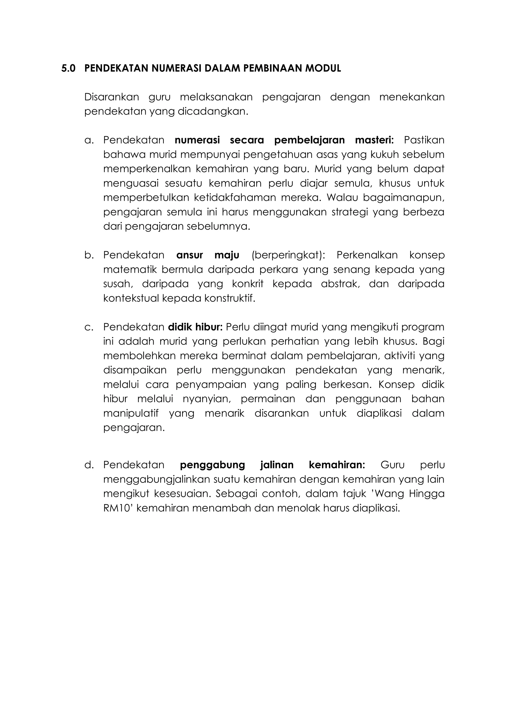 5.0 PENDEKATAN NUMERASI DALAM PEMBINAAN MODUL

   Disarankan guru melaksanakan pengajaran dengan menekankan
   pendekatan yang dicadangkan.

   a. Pendekatan numerasi secara pembelajaran masteri: Pastikan
      bahawa murid mempunyai pengetahuan asas yang kukuh sebelum
      memperkenalkan kemahiran yang baru. Murid yang belum dapat
      menguasai sesuatu kemahiran perlu diajar semula, khusus untuk
      memperbetulkan ketidakfahaman mereka. Walau bagaimanapun,
      pengajaran semula ini harus menggunakan strategi yang berbeza
      dari pengajaran sebelumnya.

   b. Pendekatan ansur maju (berperingkat): Perkenalkan konsep
      matematik bermula daripada perkara yang senang kepada yang
      susah, daripada yang konkrit kepada abstrak, dan daripada
      kontekstual kepada konstruktif.

   c. Pendekatan didik hibur: Perlu diingat murid yang mengikuti program
      ini adalah murid yang perlukan perhatian yang lebih khusus. Bagi
      membolehkan mereka berminat dalam pembelajaran, aktiviti yang
      disampaikan perlu menggunakan pendekatan yang menarik,
      melalui cara penyampaian yang paling berkesan. Konsep didik
      hibur melalui nyanyian, permainan dan penggunaan bahan
      manipulatif yang menarik disarankan untuk diaplikasi dalam
      pengajaran.


   d. Pendekatan    penggabung jalinan kemahiran:        Guru perlu
      menggabungjalinkan suatu kemahiran dengan kemahiran yang lain
      mengikut kesesuaian. Sebagai contoh, dalam tajuk ’Wang Hingga
      RM10’ kemahiran menambah dan menolak harus diaplikasi.
 