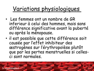 Variations physiologiques 
• Les femmes ont un nombre de GR 
inferieur à celui des hommes, mais sans 
différence significative avant la puberté 
ou après la ménopause. 
• il est possible que cette différence soit 
causée par l’effet inhibiteur des 
oestrogènes sur l’érythropoïèse plutôt 
que par les pertes menstruelles si celles-ci 
sont normales. 
S/Abdessemed 
 