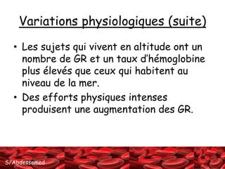 Variations physiologiques (suite) 
• Les sujets qui vivent en altitude ont un 
nombre de GR et un taux d’hémoglobine 
plus élevés que ceux qui habitent au 
niveau de la mer. 
• Des efforts physiques intenses 
produisent une augmentation des GR. 
S/Abdessemed 
 