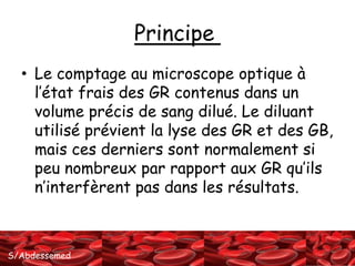 S/Abdessemed 
Principe 
• Le comptage au microscope optique à 
l’état frais des GR contenus dans un 
volume précis de sang dilué. Le diluant 
utilisé prévient la lyse des GR et des GB, 
mais ces derniers sont normalement si 
peu nombreux par rapport aux GR qu’ils 
n’interfèrent pas dans les résultats. 
 