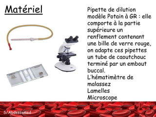 Matériel Pipette de dilution 
S/Abdessemed 
modèle Potain à GR : elle 
comporte à la partie 
supérieure un 
renflement contenant 
une bille de verre rouge, 
on adapte ces pipettes 
un tube de caoutchouc 
terminé par un embout 
buccal. 
L’hématimètre de 
malassez 
Lamelles 
Microscope 
 