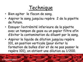 S/Abdessemed 
Technique 
• Bien agiter le flacon de sang. 
• Aspirer le sang jusqu’au repère 2 de la pipette 
de Potain. 
• Essuyer l’extrémité inferieure de la pipette 
avec un tampon de gaze ou un papier filtre afin 
d’éviter la contamination du diluant par le sang. 
• Aspirer le liquide de dilution jusqu’au repère 
101, en position verticale (pour éviter la 
formation de bulles d’air et de ne pas passer le 
repère 101), on obtient une dilution au 1/200. 
 
