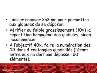 • Laisser reposer 2à3 mn pour permettre 
aux globules de se déposer. 
• Vérifier au faible grossissement (10x) la 
répartition homogène des globules, sinon 
recommencer. 
• A l’objectif 40x, faire la numération des 
GR dans 4 rectangles quadrillés (l’écart 
entre eux ne doit pas dépasser 20 
éléments). 
S/Abdessemed 
 