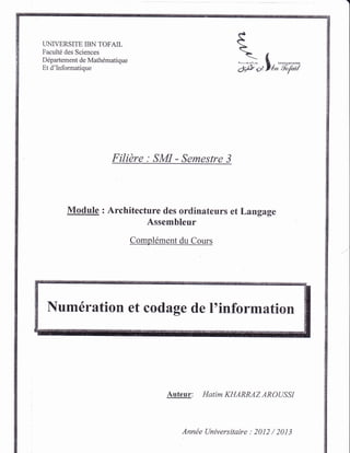 UNIVERSITE IBN TOFAIL
Facult6 des Sciences
Ddpartement de Mathdmatique
Et d'Informatique
*-f
I
F
#.,lt,;'ii,;-ixi
Filidre : SMI - Semestre 3
Module : Architecture des ordinateurs et Langage
Assembleur
Compldment du Cours
Num firation et codage de I'information
Auteur: Hatim KHARRAZ AROUSSI
Annde Universitaire : 2012 / 2013
 