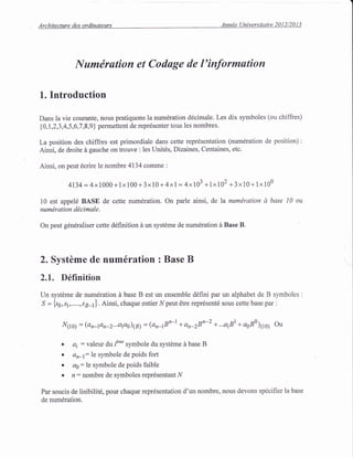 Architecture des ordinateurs Annde Universitaire 2012/2013
Numtirution et Coduge de l'informution
L. Introduction
Dans la vie courante, nous pratiquons la num6ration ddcimale. Les dix symboles (ou chiffres)
{0,1,2,3,4,5,6,'1,8,9} permettent de reprdsenter tous les nombres.
La position des chiffres est primordiale dans cette repr6sentation (num6ration de position) :
Ainsi, de droite d gauche on trouve : les Unit6s, Dizaines, Centaines, etc.
Ainsi, on peut 6crire le nombre 4134 comme :
4134 =4x 1000+1x100+3x10 + 4xl= 4x103 +1x102 +3x10+1x100
10 est appel6 BASE de cette num6ration. On parle ainsi, de la numdration d base l0 ou
numdration d,lcimale.
On peut gdndraliser cette d6finition d un systdme de numdration ir Base B.
2. Systdme de num6ration : Base B
2.1. Ddfinition
Un systdme de numdration d base B est un ensemble d6fini par un alphabet de B symboles :
S = {s6,s1,.....,rg-t}. Ainsi, chaque entier Npeut 6tre repr6sent6 sous cette base par :
N1r0) = (on-Fn-2...afl0)@) = lanqBn-| + an-2Bn-z + ...a181+ asB0)11s; Ou
. ai: valeur du f*" symbole du systdme d base B
a dn-t:le sYmbole de Poids fort
. aa:le symbole de poids faible
. n: nombre de symboles repr6sentant N
Par soucis de iisibilit6, pour chaque repr6sentation d'un nombre, nous devons spdcifier la base
de numdration.
 