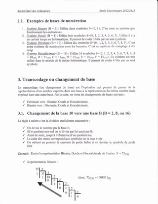 Architecture des ordinateurs Ann6e Universitaire 2012/2013
1.
2.
J.
4.
2.2. Exemples de bases de num6ration
Systdme Binaire (B:2): Utilise deux symboles S:{0, 1}. C'est avec ce systdme que
fonctionnent les ordinateurs.
S:tstdme Octale (B : 8) : Utilise huit symboles S:{0, 1,2, 3, 4, 5, 6,7}. Utilisd il y a
un certain temps en Informatique. Il permet de coder 3 bits par un seul symbole.
SystDme Ddcimale (B : 10) : Utilise dix symboles S:{0, 1,2,3,4,5,6,7, 8, 9}. C'est
notre systdme de num6ration nous les humains. C'est un systdme de comptage d dix
doigt.
Sltstdme Hexaddcimale (B:16):Utilise 16 symboles S:{0, 1,2,3,4,5,6,7,8,9,4
: lOqroy, B - l1(ro), C: l26oy D: 131toy, E: l4goy lr: l5trol). Ce systdme est trds
utilis6 dans le monde de la micro Informatique. Il permet de coder 4 bits par un seul
symbole.
3. Transcodage ou changement de base
Le transcodage (ou changement de base) est I'op6ration qui permet de passer de la
repr6sentation d'un nombre exprim6 dans une base d la repr6sentation du mOme nombre mais
exprim6 dans une autre base. Par la suite, on verra les changements de bases suivants :
,/ Ddcimale vers : Binaire, Octale et Hexad6cimale.
,/ Binaire vers : D6cimale, Octale et Hexaddcimale.
3.1. Changement de la base 10 vers une base B (B :218, ou 16)
La rdgle d suivre c'est la division euclidienne successive :
,/ On divise le nombre par la base B,
/ Si le quotient non nul on le divise par lui aussi par B,
./ Ainsi de suite, jusqu'd l'obtention d'un quotient nul,
,/ La suite des restes correspond aux symboles de la base vis6e
,/ On obtient en premier le symbole de poids faible et en demier le symbole de poids
fort.
Exemple: Ecrire la repr6sentation Binaire, Octale et Hexaddcimale de I'entier N = 751t0;
,/ Reprdsentation Binaire :
75
Ainsi, 75110) = 1001011(z)
 