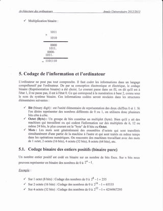 Architecture des ordinateurs Annde (Jniversitaire 2012/2013
,/ Multiplication binaire :
1011
X
1010
0000
101 1.
0000.
1011 .
: 1101110
5. Codage de ltinformation et ltordinateur
L'ordinateur ne peut pas tout comprendre. Il faut coder les informations dans un langage
compr6hensif par I'ordinateur. De par sa conception 6lectronique et 6lectrique, le codage
binaire (Repr6sentation binaire) a dt6 choisi. Le courant passe dans un fiI, on dit qu'il est d
l'6tat l, il ne passe pas, il est d 1'6tat 0. Ce qui correspond d la numdration d base 2, connu sous
le nom du systdme binaire. Ces informations cod6es seront stockdes dans les structures
dl6mentaires suivantes
'/ Bit (binary digit) : est I'unit6 6l6mentaire de reprdsentation des deux chiffres 0 et 1. Si
I'on d6sire reprdsenter des nombres differents de 0 ou 1, on utilisera donc plusieurs
bits c6te d c6te.
'/ Octet (Byte): Un groupe de bits constitue un multiplet (byte). Bien qu'il y ait des
machines qui travaillent ou qui codent I'information sur des multiplets de 6, 12 ou
m6me 24bits,le plus courant est le "byte" de 8 bits ou Octet.
'/ Mots : Les mots sont gdn6ralement des ensembles d'octets qui sont transfdr6s
simultandment d'une partie de la machine d I'autre et qui sont traitds en m6me temps
dans les op6rations num6riques. On rencontre des machines travaillant avec des mots
de 1 octet,2 octets (16 bits),4 octets (32 bits), 8 octets (64 bits), etc.
5.1. Codage binaire des entiers positifs (binaire pure)
Un nombre entier positif est cod6 en binaire sur un nombre de bits fixes. Sur n bits nous
pouvons repr6senter en binaire des nombres de 0 d 2n -l .
Exemple:
Sur 1 octet (8 bits) : Codage des nombres de 0 d 28 -l = 255
Sur 2 octets (16 bits) : Codage des nombres de 0 d 216 -1 : 65535
Sur 4 octets (32 bits) : Codage des nombres de 0 d 232 -I = 4294967295
 