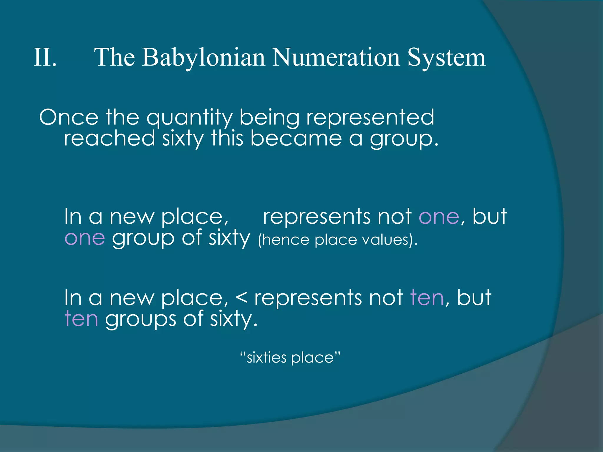 There are seven symbols used in the system (stoke, arch, coil, lotus flower, pointed finger, tadpole, and man with raised arms)II.The Babylonian Numeration SystemMathematicians and astronomers of Babylon developed a numeration system based on much older system inherited from the Sumerians.There were two basic symbols used			1. Upright wedge – representing one (1)							▼		2. Sideways wedge – representing ten (10)							 <