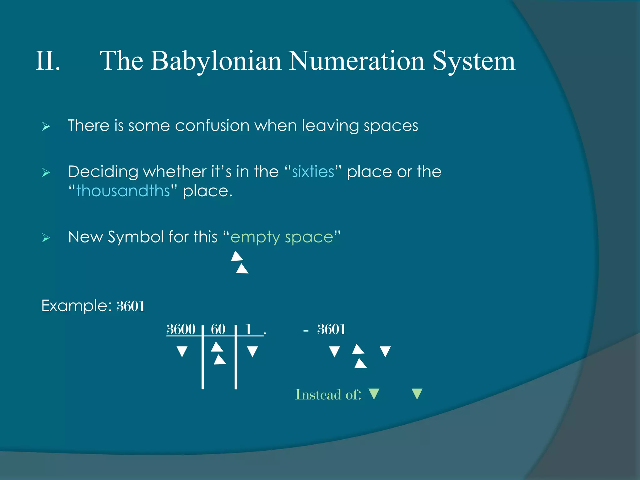II. 	The Babylonian Numeration System“Think of time.		we write nine fifty-nine as 9:59.		What happens when another minute passes?	we DON’T write 9:60.		Instead , we think of those sixty minutes as one hour (one 		group of sixty minutes) the nine increases by one.So, we write 10:00.		Meaning ten hours and no leftover minutes.”