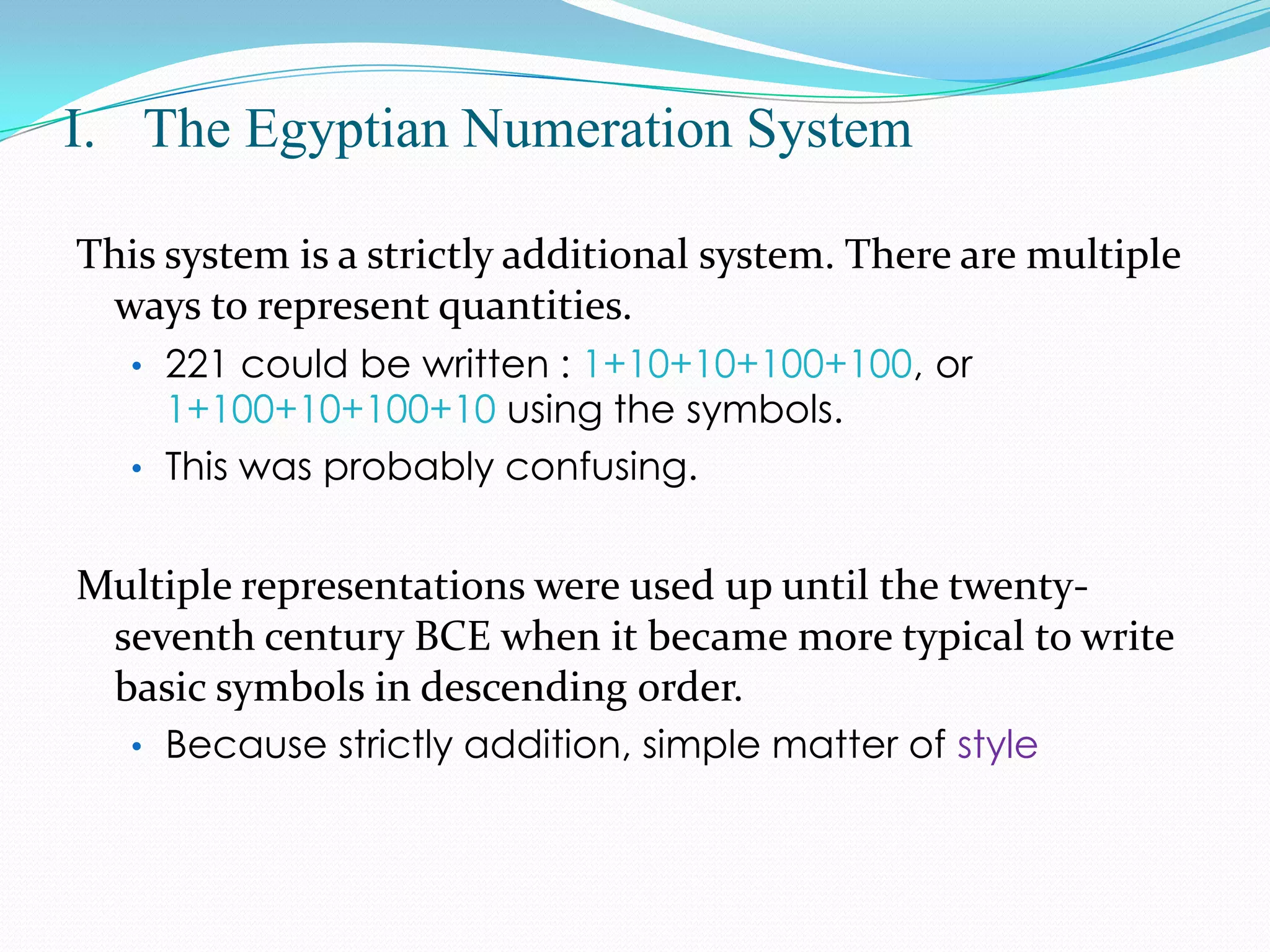 The Egyptian Numeration SystemThis system is a strictly additional system. There are multiple ways to represent quantities. 221 could be written : 1+10+10+100+100, or 1+100+10+100+10using the symbols. 