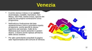 12
Venezia
●
Il centro storico è diviso in sei sestieri
(Cannaregio, Castello, Dorsoduro, San
Marco, San Polo, Santa Croce), ognuno dei
quali ha una propria numerazione civica
progressiva.
●
Nell'indirizzo l'indicazione del dato
sestiere/numero civico è prioritaria rispetto
al toponimo, anche perché lo stesso
toponimo (ad esempio, Calle de la
Malvasia) può essere presente in sestieri
diversi, o essere anche ripetuto all'interno
dello stesso sestiere.
●
Per altre particolarità consultate la pagina
web Toponomastica del Comune di Venezia.
 