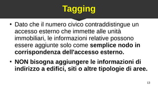 13
Tagging
●
Dato che il numero civico contraddistingue un
accesso esterno che immette alle unità
immobiliari, le informazioni relative possono
essere aggiunte solo come semplice nodo in
corrispondenza dell'accesso esterno.
●
NON bisogna aggiungere le informazioni di
indirizzo a edifici, siti o altre tipologie di aree.
 