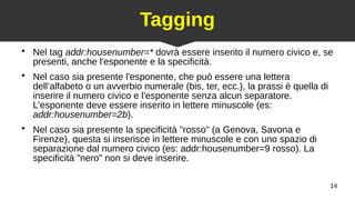 14
Tagging
●
Nel tag addr:housenumber=* dovrà essere inserito il numero civico e, se
presenti, anche l'esponente e la specificità.
●
Nel caso sia presente l'esponente, che può essere una lettera
dell’alfabeto o un avverbio numerale (bis, ter, ecc.), la prassi è quella di
inserire il numero civico e l'esponente senza alcun separatore.
L'esponente deve essere inserito in lettere minuscole (es:
addr:housenumber=2b).
●
Nel caso sia presente la specificità "rosso" (a Genova, Savona e
Firenze), questa si inserisce in lettere minuscole e con uno spazio di
separazione dal numero civico (es: addr:housenumber=9 rosso). La
specificità "nero" non si deve inserire.
 