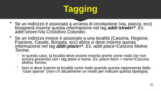 15
Tagging
●
Se un indirizzo è associato a un'area di circolazione (via, piazza, ecc)
bisognerà inserire questa informazione nel tag addr:street=*. Es:
addr:street=Via Cristoforo Colombo.
●
Se un indirizzo invece è associato a una località (Cascina, Regione,
Frazione, Casale, Borgata, ecc) allora si deve inserire questa
informazione nel tag addr:place=*. Es: addr:place=Cascina Molino
Torrine.
– In questo caso, la località deve essere inserita anche come nodo (se non
ancora presente) con i tag place e name. Es: place=farm + name=Cascina
Molino Torrine.
– Non si deve inserire la località come nodo quando questa rappresenta delle
"case sparse" (non c'è attualmente un modo per indicare questa tipologia).
 