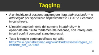 16
Tagging
●
A un indirizzo si possono aggiungere i tag addr:postcode=* e
addr:city=* per specificare rispettivamente il CAP e il comune
in cui si trova.
●
L'inserimento del nome del comune in addr:city=* è
opzionale ma risulta fondamentale nel caso, non infrequente,
in cui i confini comunali siano imprecisi.
●
Tutte le regole sono specificate nel wiki:
https://wiki.openstreetmap.org/wiki/IT:Addresses#Regole_sp
ecifiche_per_l.27Italia
 