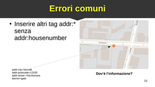 23
Errori comuni
●
Inserire altri tag addr:*
senza
addr:housenumber
addr:city=Vercelli
addr:postcode=13100
addr:street =Via Asmara
barrier=gate
Dov’è l’informazione?
 