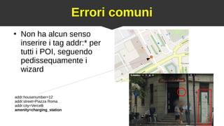 25
Errori comuni
●
Non ha alcun senso
inserire i tag addr:* per
tutti i POI, seguendo
pedissequamente i
wizard
addr:housenumber=12
addr:street=Piazza Roma
addr:city=Vercelli
amenity=charging_station
 