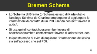26
Bremen Schema
●
Lo Schema di Brema (o Schema esteso di Karlsruhe) o
l'analogo Schéma de Charlieu propongono di aggiungere le
informazioni di contatto di un POI usando contact:* invece di
addr:*.
●
Si usa quindi contact:housenumber invece di
addr:housenumber, contact:street invece di addr:street, ecc.
●
In questo modo si evita di duplicare l’informazione del civico
sia sull’accesso che sul POI.
 