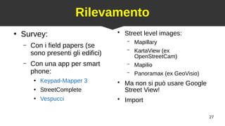 27
Rilevamento
●
Survey:
– Con i field papers (se
sono presenti gli edifici)
– Con una app per smart
phone:
●
Keypad-Mapper 3
●
StreetComplete
●
Vespucci
●
Street level images:
– Mapillary
– KartaView (ex
OpenStreetCam)
– Mapilio
– Panoramax (ex GeoVisio)
●
Ma non si può usare Google
Street View!
●
Import
 